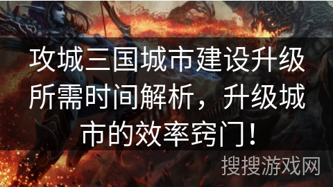 攻城三国城市建设升级所需时间解析，升级城市的效率窍门！