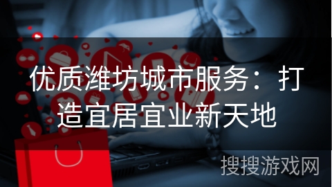 优质潍坊城市服务：打造宜居宜业新天地