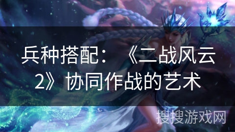 兵种搭配：《二战风云2》协同作战的艺术