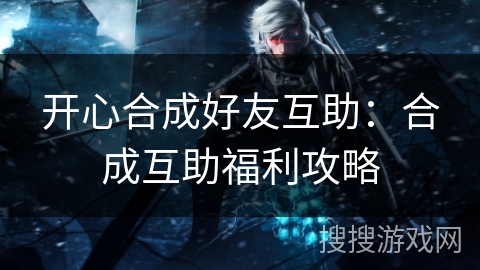 开心合成好友互助：合成互助福利攻略