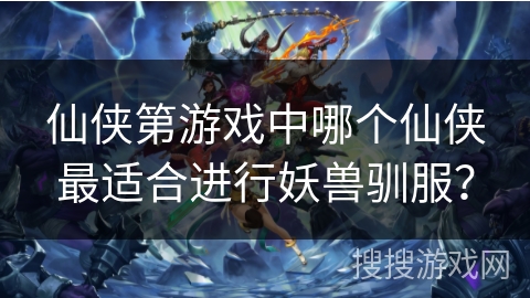 仙侠第游戏中哪个仙侠最适合进行妖兽驯服？