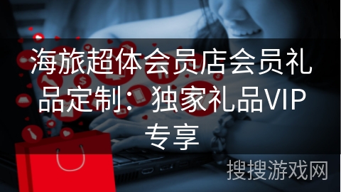 海旅超体会员店会员礼品定制：独家礼品VIP专享