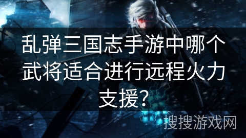 乱弹三国志手游中哪个武将适合进行远程火力支援？
