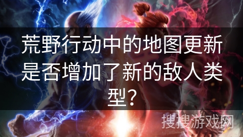 荒野行动中的地图更新是否增加了新的敌人类型？