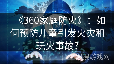 《360家庭防火》：如何预防儿童引发火灾和玩火事故？