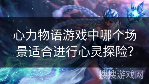 心力物语游戏中哪个场景适合进行心灵探险？
