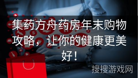 集药方舟药房年末购物攻略，让你的健康更美好！