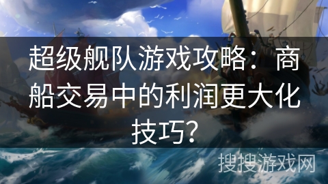 超级舰队游戏攻略：商船交易中的利润更大化技巧？