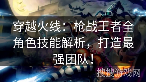 穿越火线：枪战王者全角色技能解析，打造最强团队！