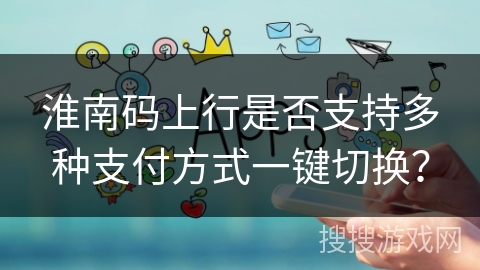 淮南码上行是否支持多种支付方式一键切换？