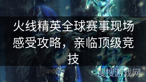 火线精英全球赛事现场感受攻略，亲临顶级竞技