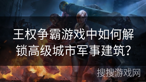 王权争霸游戏中如何解锁高级城市军事建筑？