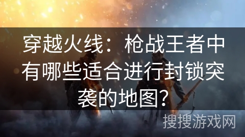 穿越火线：枪战王者中有哪些适合进行封锁突袭的地图？