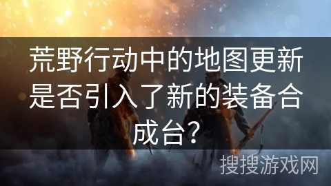荒野行动中的地图更新是否引入了新的装备合成台？