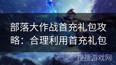 部落大作战首充礼包攻略：合理利用首充礼包