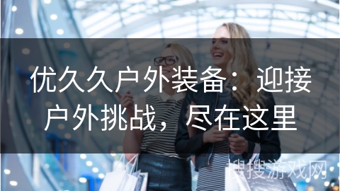 优久久户外装备：迎接户外挑战，尽在这里