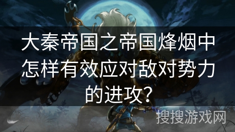 大秦帝国之帝国烽烟中怎样有效应对敌对势力的进攻？