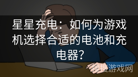 星星充电：如何为游戏机选择合适的电池和充电器？