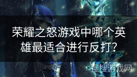 荣耀之怒游戏中哪个英雄最适合进行反打？