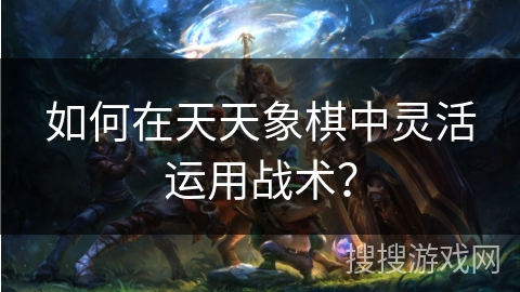 如何在天天象棋中灵活运用战术？