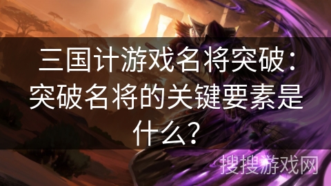 三国计游戏名将突破：突破名将的关键要素是什么？