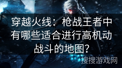 穿越火线：枪战王者中有哪些适合进行高机动战斗的地图？
