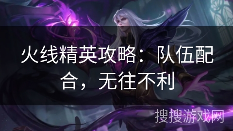 火线精英攻略：队伍配合，无往不利