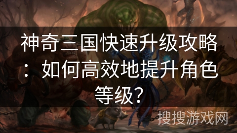 神奇三国快速升级攻略：如何高效地提升角色等级？