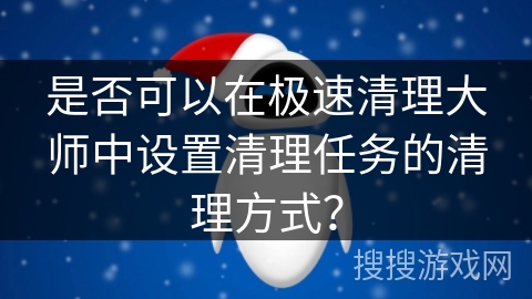 是否可以在极速清理大师中设置清理任务的清理方式？