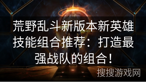荒野乱斗新版本新英雄技能组合推荐：打造最强战队的组合！