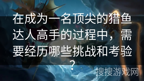 在成为一名顶尖的猎鱼达人高手的过程中，需要经历哪些挑战和考验？