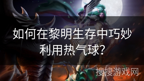 如何在黎明生存中巧妙利用热气球？