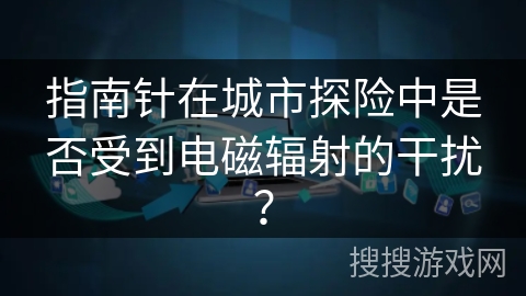 指南针在城市探险中是否受到电磁辐射的干扰？