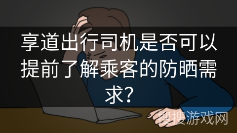 享道出行司机是否可以提前了解乘客的防晒需求？