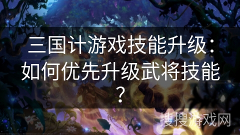 三国计游戏技能升级：如何优先升级武将技能？