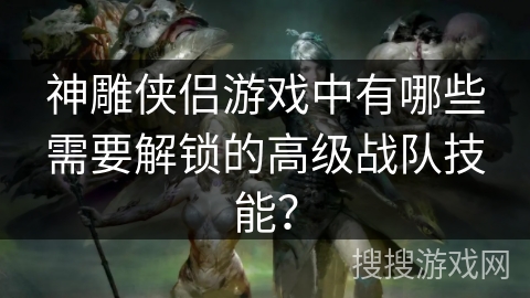 神雕侠侣游戏中有哪些需要解锁的高级战队技能？