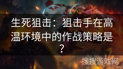 生死狙击：狙击手在高温环境中的作战策略是？