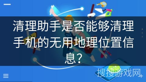 清理助手是否能够清理手机的无用地理位置信息？