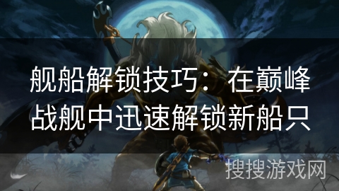舰船解锁技巧：在巅峰战舰中迅速解锁新船只