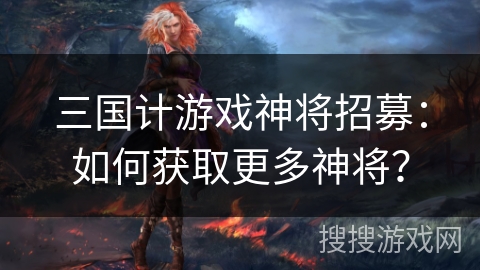 三国计游戏神将招募：如何获取更多神将？