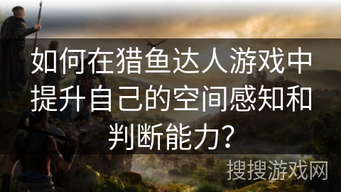 如何在猎鱼达人游戏中提升自己的空间感知和判断能力？