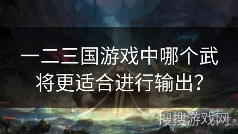 一二三国游戏中哪个武将更适合进行输出？