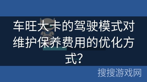 车旺大卡的驾驶模式对维护保养费用的优化方式？
