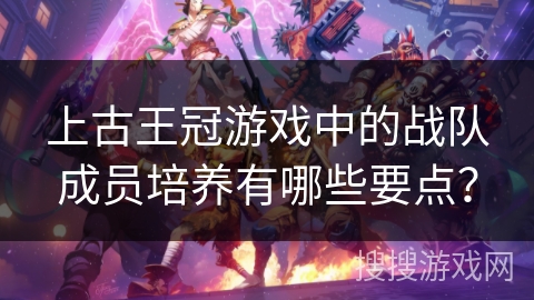 上古王冠游戏中的战队成员培养有哪些要点？
