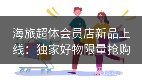 海旅超体会员店新品上线：独家好物限量抢购