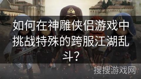 如何在神雕侠侣游戏中挑战特殊的跨服江湖乱斗？