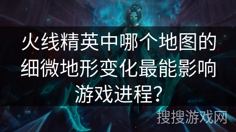 火线精英中哪个地图的细微地形变化最能影响游戏进程？