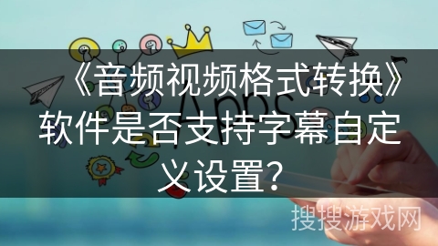 《音频视频格式转换》软件是否支持字幕自定义设置？