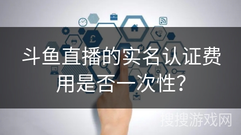 斗鱼直播的实名认证费用是否一次性？