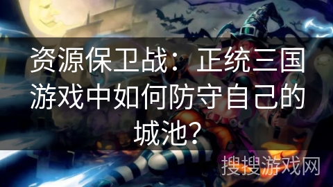 资源保卫战：正统三国游戏中如何防守自己的城池？